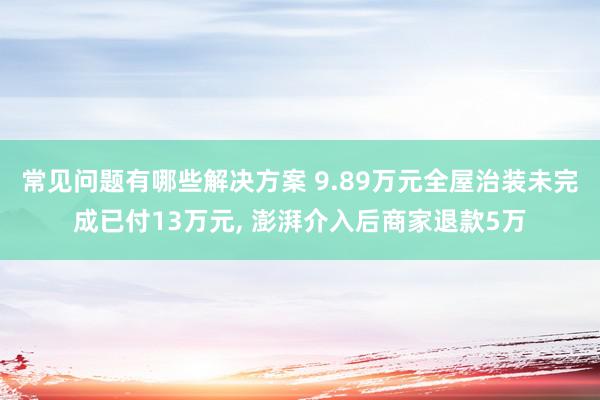 常见问题有哪些解决方案 9.89万元全屋治装未完成已付13万元, 澎湃介入后商家退款5万