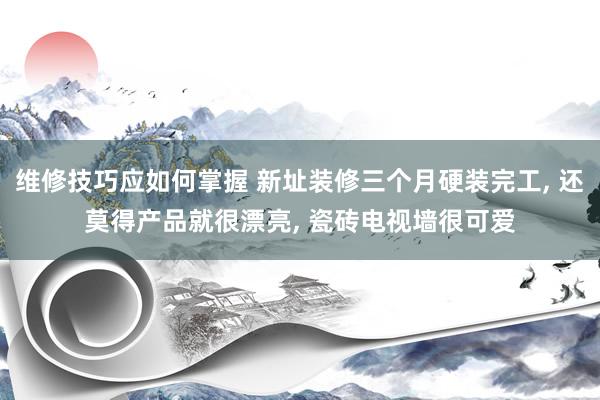 维修技巧应如何掌握 新址装修三个月硬装完工, 还莫得产品就很漂亮, 瓷砖电视墙很可爱