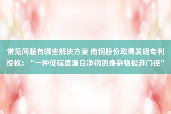 常见问题有哪些解决方案 南钢股份取得发明专利授权：“一种低碱度渣白净钢的搀杂物抛弃门径”