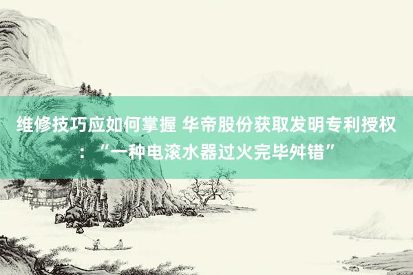 维修技巧应如何掌握 华帝股份获取发明专利授权：“一种电滚水器过火完毕舛错”