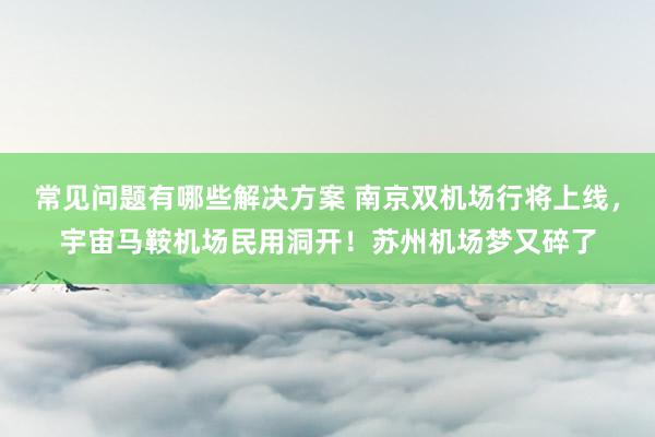 常见问题有哪些解决方案 南京双机场行将上线，宇宙马鞍机场民用洞开！苏州机场梦又碎了