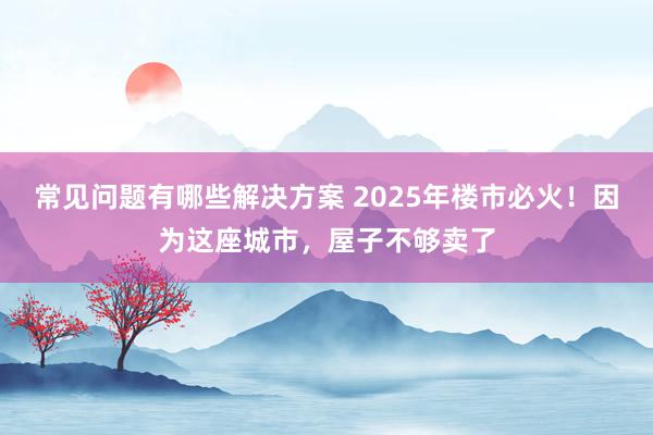 常见问题有哪些解决方案 2025年楼市必火！因为这座城市，屋子不够卖了