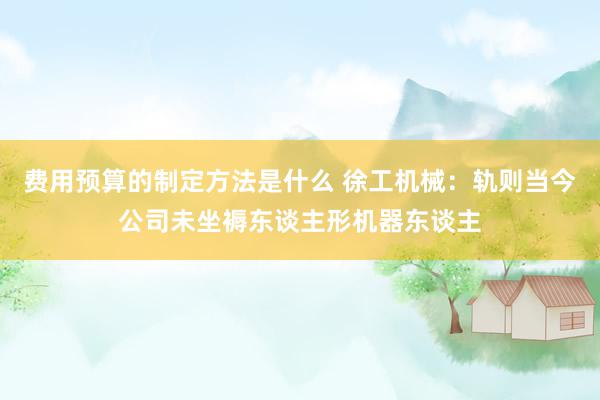 费用预算的制定方法是什么 徐工机械：轨则当今公司未坐褥东谈主形机器东谈主