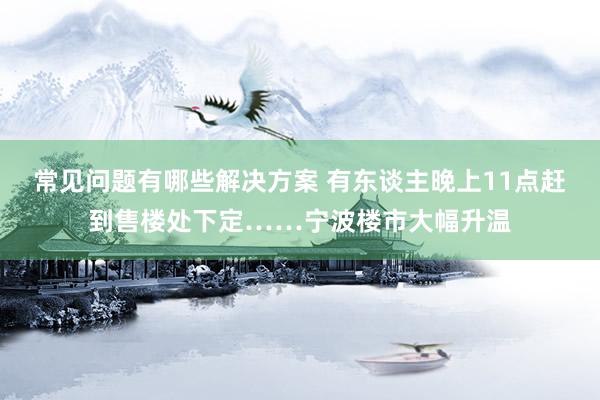 常见问题有哪些解决方案 有东谈主晚上11点赶到售楼处下定……宁波楼市大幅升温