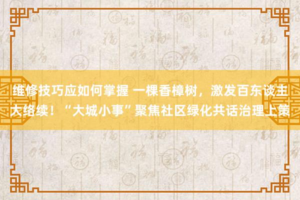 维修技巧应如何掌握 一棵香樟树，激发百东谈主大络续！“大城小事”聚焦社区绿化共话治理上策