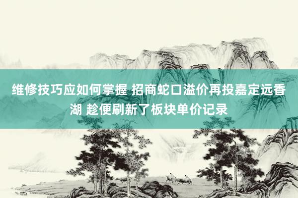 维修技巧应如何掌握 招商蛇口溢价再投嘉定远香湖 趁便刷新了板块单价记录