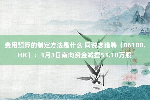 费用预算的制定方法是什么 同说念猎聘（06100.HK）：3月3日南向资金减捏53.18万股