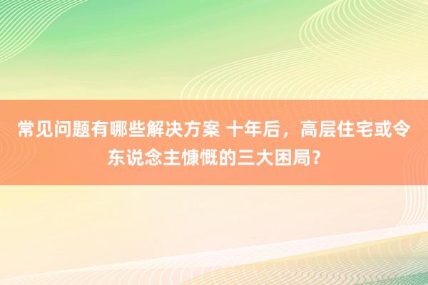 常见问题有哪些解决方案 十年后，高层住宅或令东说念主慷慨的三大困局？