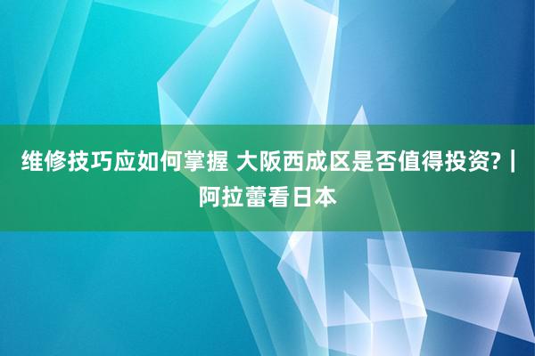 维修技巧应如何掌握 大阪西成区是否值得投资?｜阿拉蕾看日本