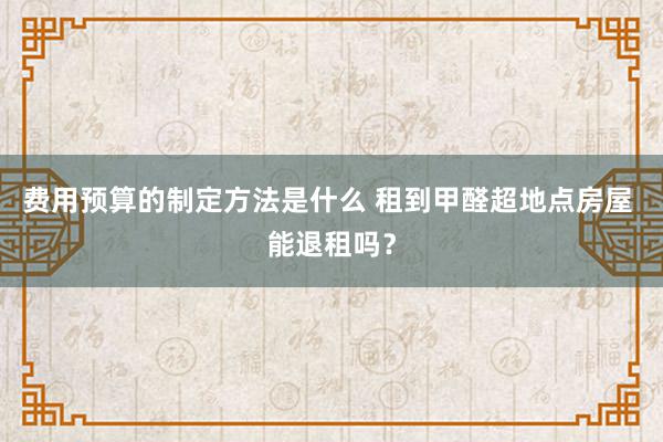 费用预算的制定方法是什么 租到甲醛超地点房屋 能退租吗？