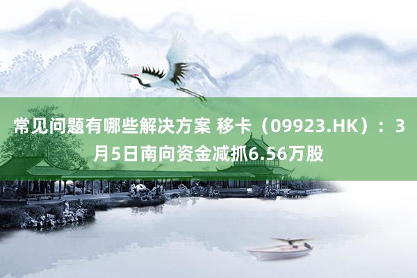 常见问题有哪些解决方案 移卡（09923.HK）：3月5日南向资金减抓6.56万股