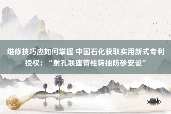 维修技巧应如何掌握 中国石化获取实用新式专利授权：“射孔联座管柱转抽防砂安设”