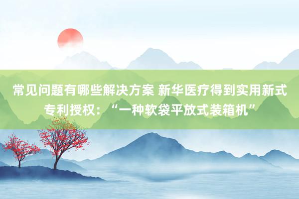 常见问题有哪些解决方案 新华医疗得到实用新式专利授权：“一种软袋平放式装箱机”