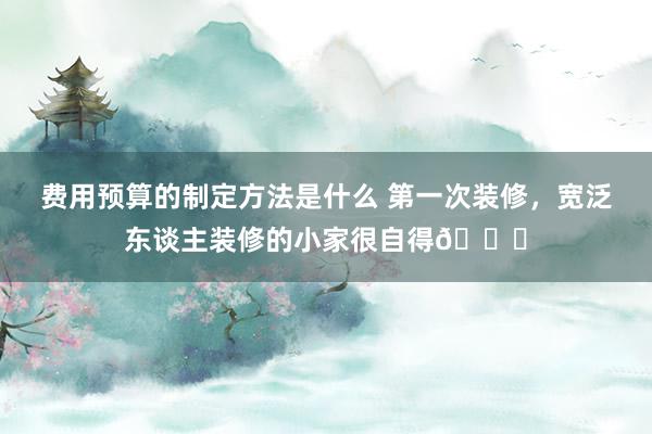 费用预算的制定方法是什么 第一次装修，宽泛东谈主装修的小家很自得👍