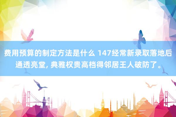 费用预算的制定方法是什么 147经常新录取落地后通透亮堂, 典雅权贵高档得邻居王人破防了。