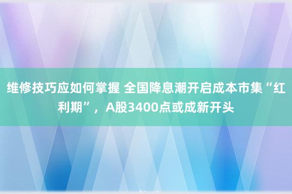 维修技巧应如何掌握 全国降息潮开启成本市集“红利期”，A股3400点或成新开头