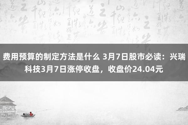 费用预算的制定方法是什么 3月7日股市必读：兴瑞科技3月7日涨停收盘，收盘价24.04元