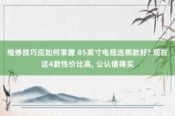 维修技巧应如何掌握 85英寸电视选哪款好? 现在这4款性价比高, 公认值得买