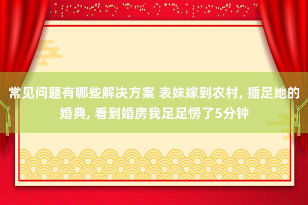 常见问题有哪些解决方案 表妹嫁到农村, 插足她的婚典, 看到婚房我足足愣了5分钟