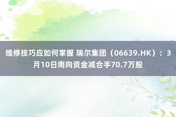 维修技巧应如何掌握 瑞尔集团（06639.HK）：3月10日南向资金减合手70.7万股