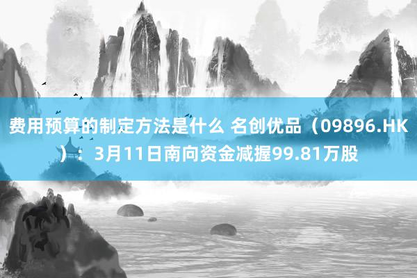 费用预算的制定方法是什么 名创优品（09896.HK）：3月11日南向资金减握99.81万股