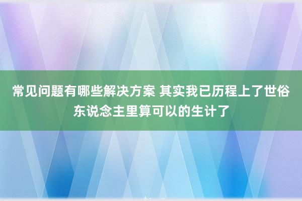 常见问题有哪些解决方案 其实我已历程上了世俗东说念主里算可以的生计了