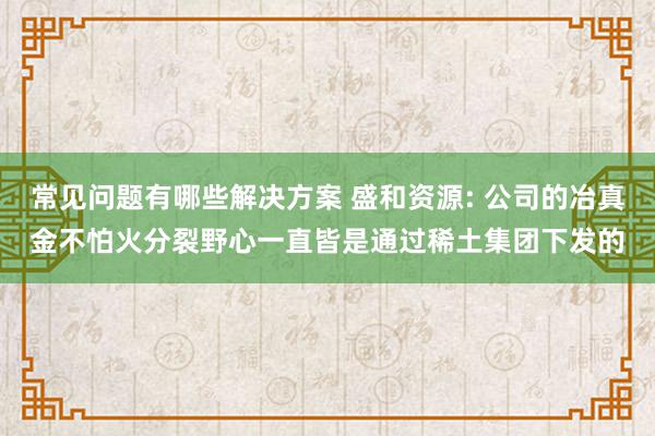 常见问题有哪些解决方案 盛和资源: 公司的冶真金不怕火分裂野心一直皆是通过稀土集团下发的