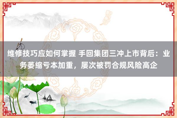 维修技巧应如何掌握 手回集团三冲上市背后：业务萎缩亏本加重，屡次被罚合规风险高企