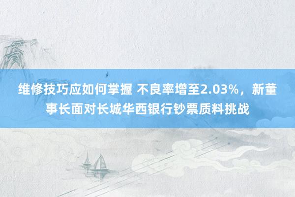 维修技巧应如何掌握 不良率增至2.03%，新董事长面对长城华西银行钞票质料挑战