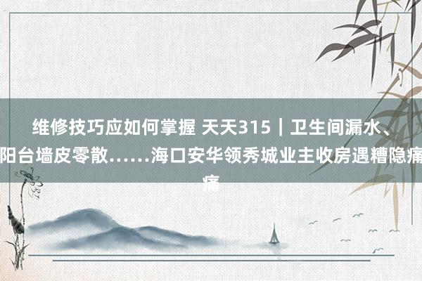 维修技巧应如何掌握 天天315｜卫生间漏水、阳台墙皮零散……海口安华领秀城业主收房遇糟隐痛