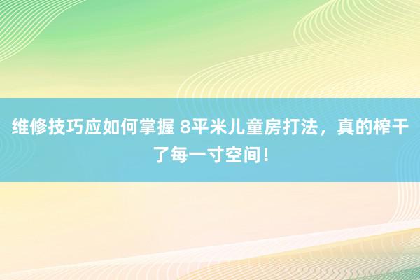 维修技巧应如何掌握 8平米儿童房打法，真的榨干了每一寸空间！