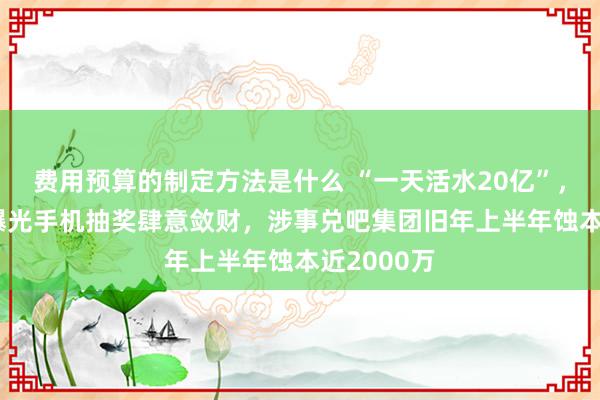 费用预算的制定方法是什么 “一天活水20亿”，央视315曝光手机抽奖肆意敛财，涉事兑吧集团旧年上半年蚀本近2000万