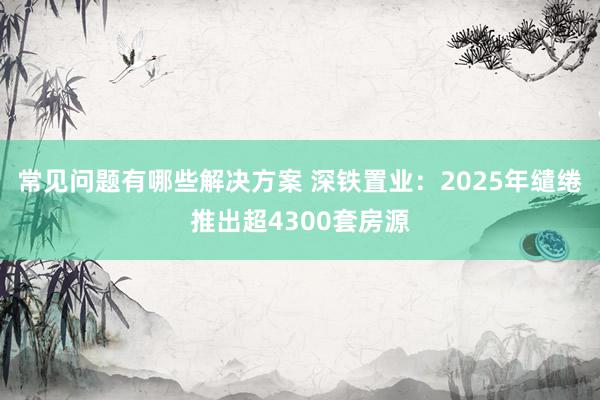 常见问题有哪些解决方案 深铁置业：2025年缱绻推出超4300套房源