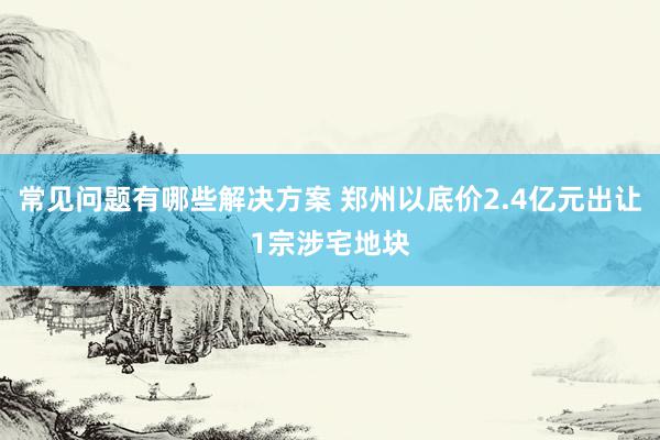 常见问题有哪些解决方案 郑州以底价2.4亿元出让1宗涉宅地块