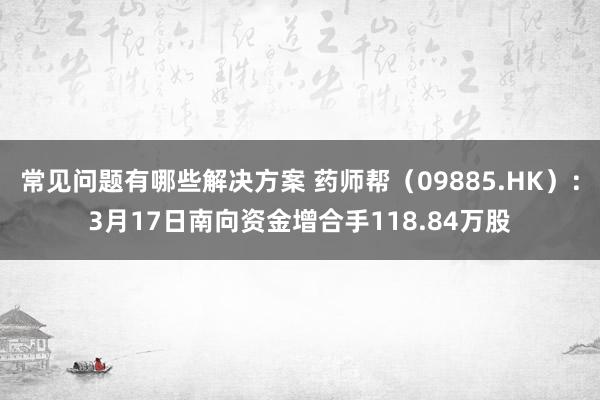 常见问题有哪些解决方案 药师帮（09885.HK）：3月17日南向资金增合手118.84万股